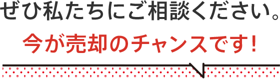 ぜひ私たちにご相談下さい。今が売却のチャンスです！